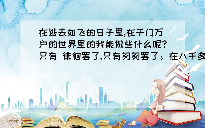 在逃去如飞的日子里,在千门万户的世界里的我能做些什么呢?只有 徘徊罢了,只有匆匆罢了；在八千多日的匆匆里,除徘徊外,又剩些什么呢?过去的日子如轻烟却被微风吹散了,如薄雾,被初阳蒸