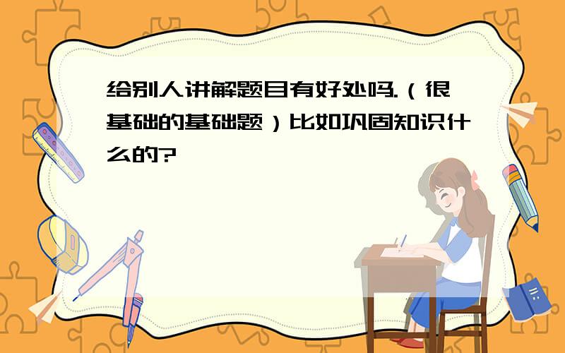 给别人讲解题目有好处吗.（很基础的基础题）比如巩固知识什么的?