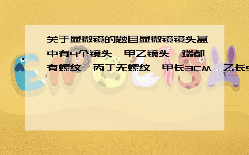 关于显微镜的题目显微镜镜头盒中有4个镜头,甲乙镜头一端都有螺纹,丙丁无螺纹,甲长3CM,乙长5CM,丙长3CM,丁长6CM,请分析同样的光源条件下,调好焦距后,视野中光线最暗的一组镜头是( )A甲丙 B甲