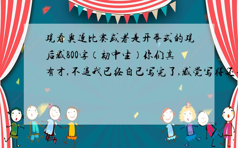 观看奥运比赛或者是开幕式的观后感800字（初中生）你们真有才,不过我已经自己写完了,感觉写得还不错,至于百度公司为什么要设立 知道 呢,我想应该是为了赚钱,呵呵,不过还是很谢谢各位