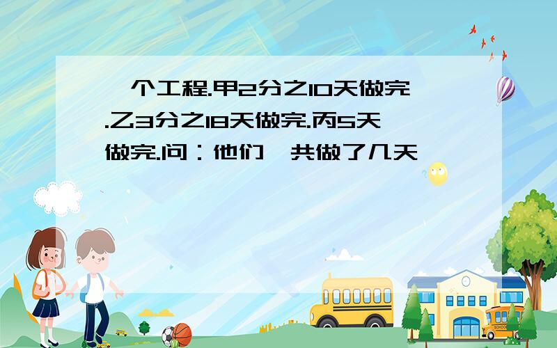 一个工程.甲2分之10天做完.乙3分之18天做完.丙5天做完.问：他们一共做了几天