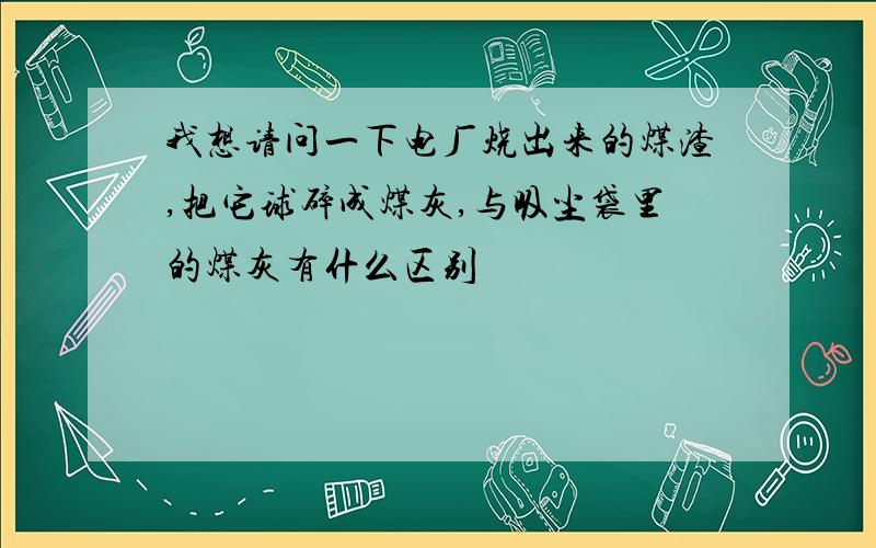 我想请问一下电厂烧出来的煤渣,把它球碎成煤灰,与吸尘袋里的煤灰有什么区别