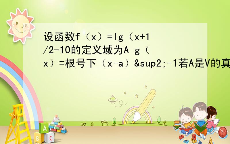 设函数f（x）=lg（x+1/2-10的定义域为A g（x）=根号下（x-a）²-1若A是V的真子集 求a的取值范围