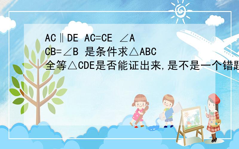 AC‖DE AC=CE ∠ACB=∠B 是条件求△ABC全等△CDE是否能证出来,是不是一个错题?