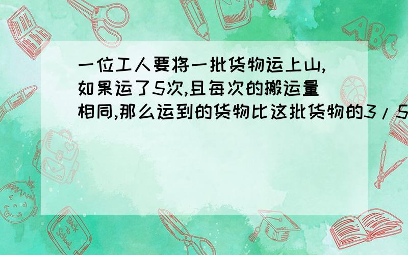 一位工人要将一批货物运上山,如果运了5次,且每次的搬运量相同,那么运到的货物比这批货物的3/5多一些,比3/4少一些,按这样的运法,他运完这批货物最少需要多少次,最多需要多少次?