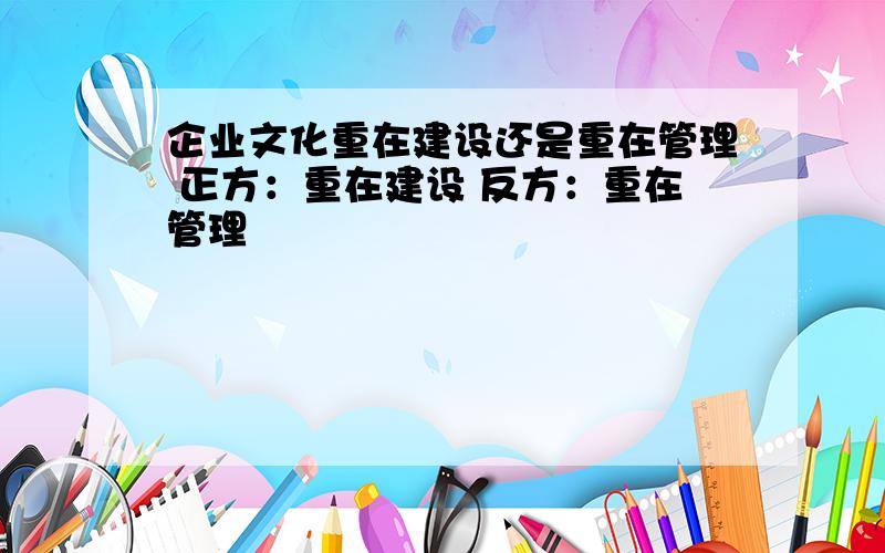 企业文化重在建设还是重在管理 正方：重在建设 反方：重在管理