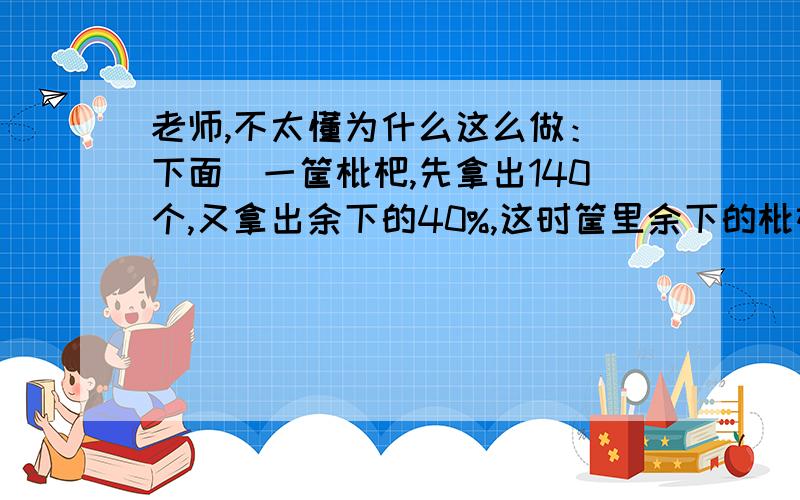 老师,不太懂为什么这么做：（下面）一筐枇杷,先拿出140个,又拿出余下的40%,这时筐里余下的枇杷正好是原来总数的五分之一.这筐枇杷原来有多少个?1/5÷(1-40%)=1/3 原来=140÷(1-1/3)=210个 为什么