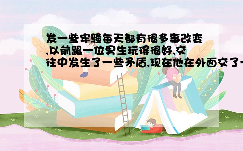 发一些牢骚每天都有很多事改变,以前跟一位男生玩得很好,交往中发生了一些矛盾,现在他在外面交了一位女友,很漂亮,很年轻,我真有点羡慕,觉得自己很不如她,心里感到自卑．怎么我就交不