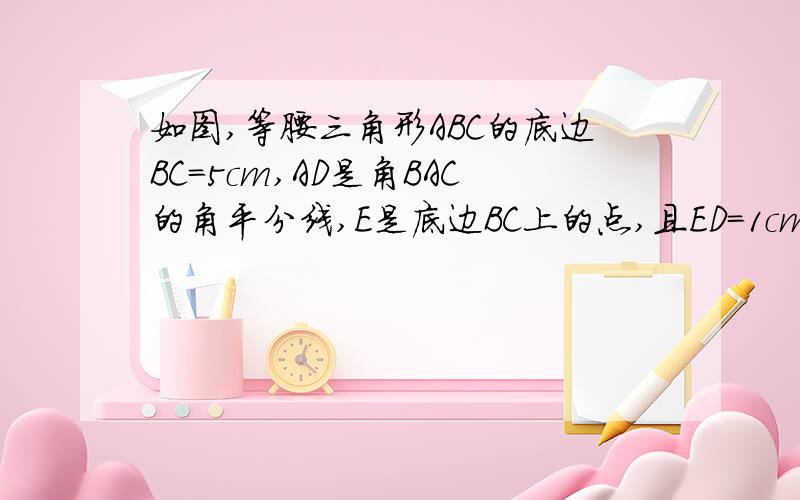 如图,等腰三角形ABC的底边BC=5cm,AD是角BAC的角平分线,E是底边BC上的点,且ED=1cm.）