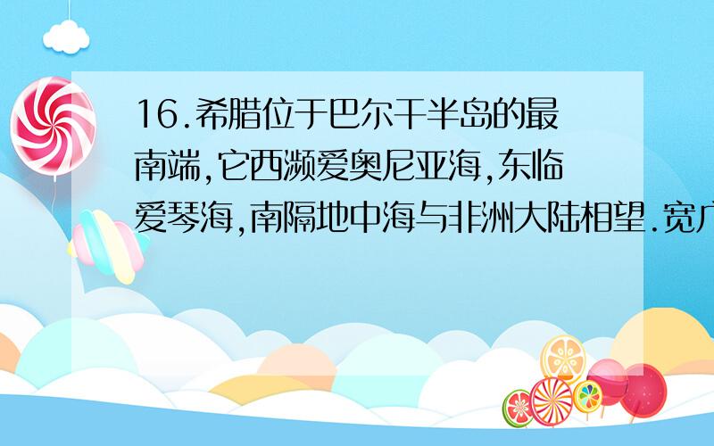 16.希腊位于巴尔干半岛的最南端,它西濒爱奥尼亚海,东临爱琴海,南隔地中海与非洲大陆相望.宽广深邃的大海赋予希腊文明不同于东方文明的天资和禀赋.没有平川万里,希腊人放眼波诡云谲的