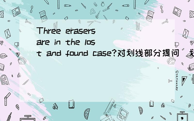 Three erasers are in the lost and found case?对划线部分提问(划线部分是Three erasers)限两个空,急