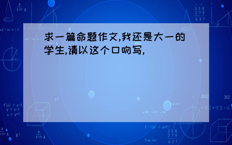 求一篇命题作文,我还是大一的学生,请以这个口吻写,