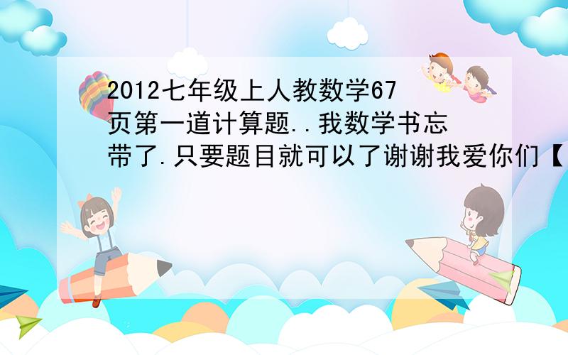 2012七年级上人教数学67页第一道计算题..我数学书忘带了.只要题目就可以了谢谢我爱你们【高分啊100..- - 我求你们行么0 0 行行好吧= =第一题题目：36x（2/1-3/1）的平方