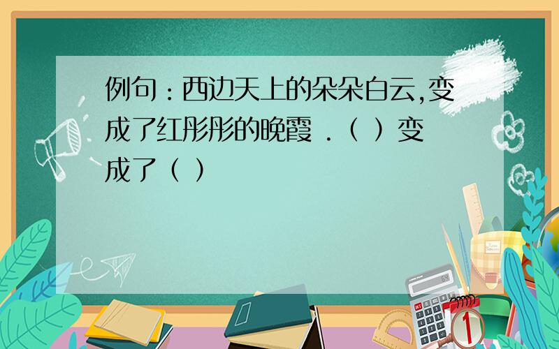 例句：西边天上的朵朵白云,变成了红彤彤的晚霞 .（ ）变成了（ ）