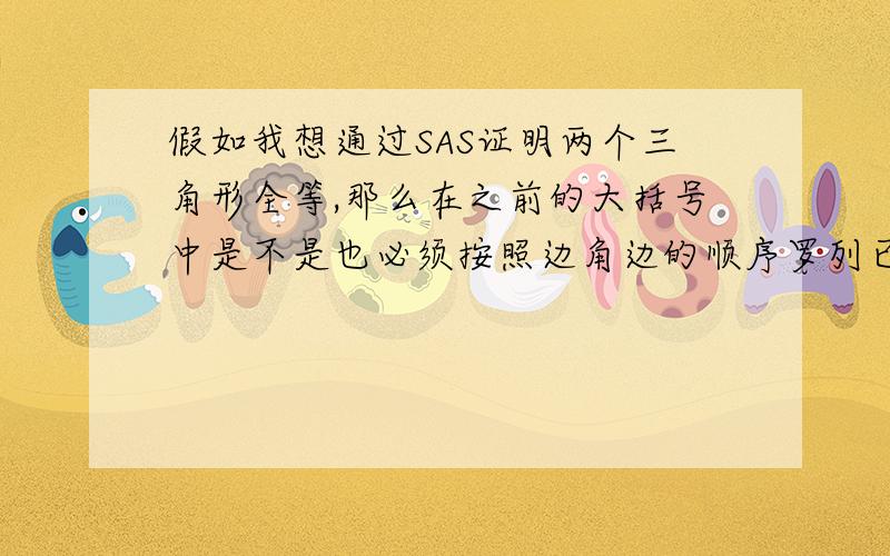 假如我想通过SAS证明两个三角形全等,那么在之前的大括号中是不是也必须按照边角边的顺序罗列已知条件,而不能调换顺序呢?如果没有懂我的意思就问,这是我们的月考我遇到的问题,怕下一