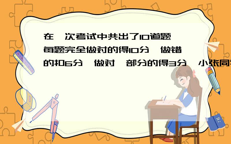 在一次考试中共出了10道题,每题完全做对的得10分,做错的扣6分,做对一部分的得3分,小张同学做了全部题