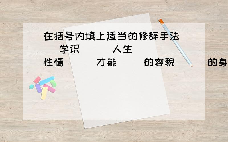 在括号内填上适当的修辞手法( )学识 （ ）人生 （ ）性情 （ ）才能( )的容貌 （ ）的身体 前面的四个没有 “的”!