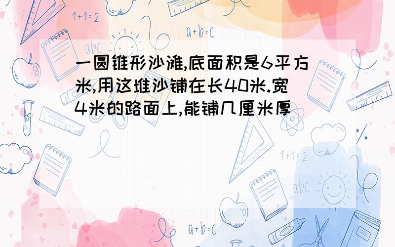 一圆锥形沙滩,底面积是6平方米,用这堆沙铺在长40米.宽4米的路面上,能铺几厘米厚