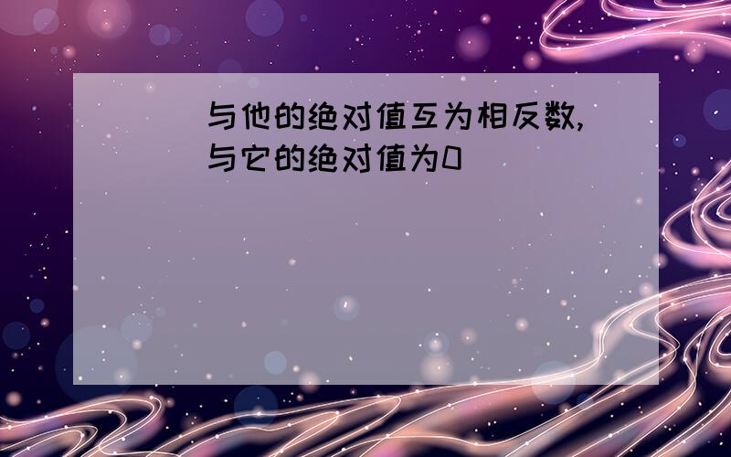 ()与他的绝对值互为相反数,()与它的绝对值为0