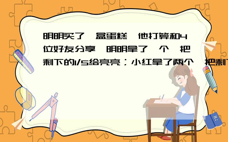 明明买了一盒蛋糕,他打算和4位好友分享,明明拿了一个,把剩下的1/5给亮亮；小红拿了两个,把剩下的1/3给小华；最后明明又拿了两个,把剩下的最后两个给了小妹.这盒蛋糕共有多少个?