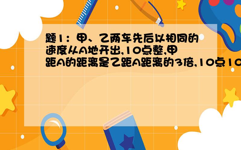 题1：甲、乙两车先后以相同的速度从A地开出,10点整,甲距A的距离是乙距A距离的3倍,10点10分甲距A的距离是乙距A距离的2倍,问甲车是如何从A站开出的?题2：某小学四、五、六年级共有615名学生,