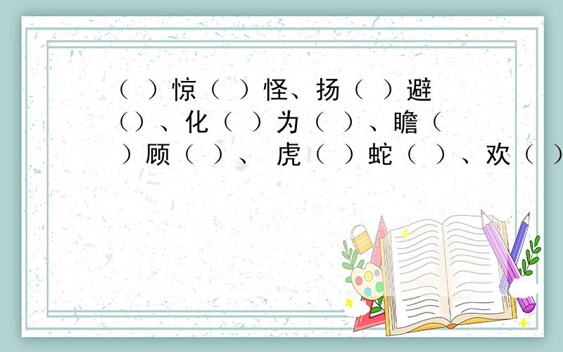 （ ）惊（ ）怪、扬（ ）避（）、化（ ）为（ ）、瞻（ ）顾（ ）、 虎（ ）蛇（ ）、欢（ ）喜（ ）以（　　）胜（　）、反（　　）为（　　）、舍（　　）求（　　）、由（　　）及