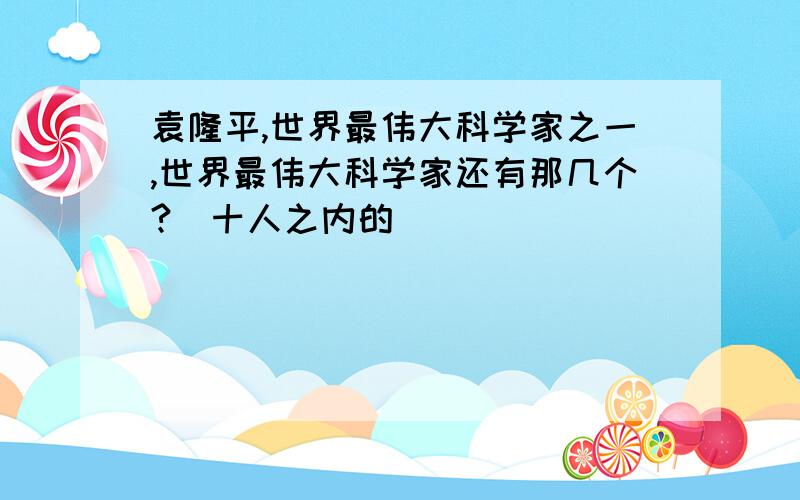 袁隆平,世界最伟大科学家之一,世界最伟大科学家还有那几个?（十人之内的）