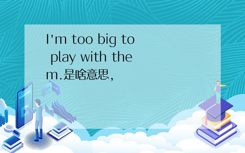 I'm too big to play with them.是啥意思,