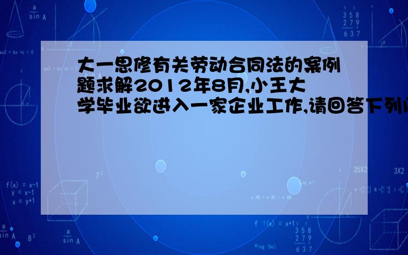 大一思修有关劳动合同法的案例题求解2012年8月,小王大学毕业欲进入一家企业工作,请回答下列问题：（1）如果企业超过1年后才与小王订立书面劳动合同,其中规定：进入企业时,需交身份证