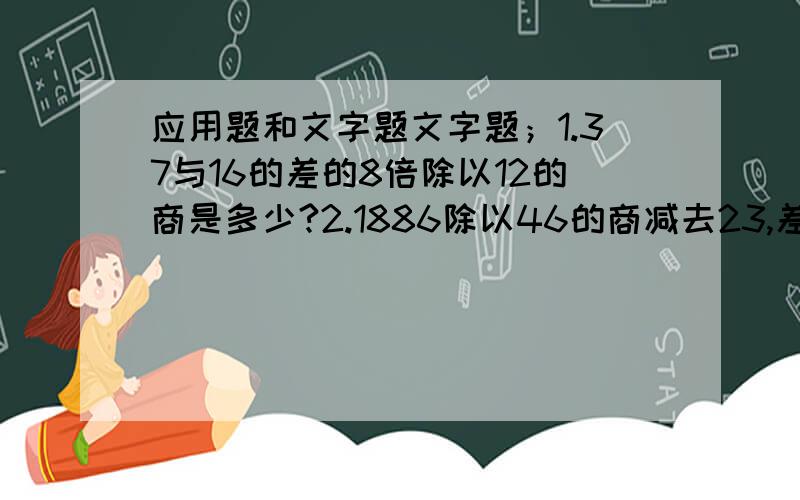 应用题和文字题文字题；1.37与16的差的8倍除以12的商是多少?2.1886除以46的商减去23,差是多少?3.1886被46减去23的差除,商是多少?4.23除1886的商减去46,差是多少?5.23除1886减去46的差,商是多少?应用；