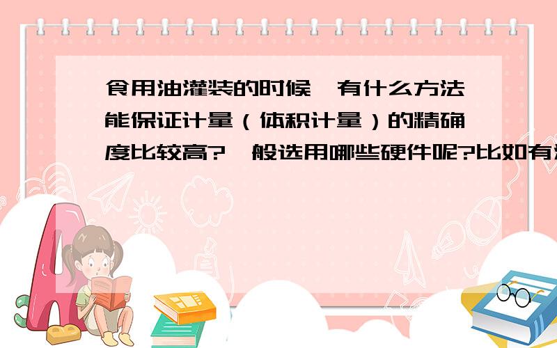 食用油灌装的时候,有什么方法能保证计量（体积计量）的精确度比较高?一般选用哪些硬件呢?比如有灌装流量控制阀之类的吗?