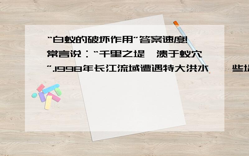 “白蚁的破坏作用”答案速度!常言说：“千里之堤,溃于蚁穴”.1998年长江流域遭遇特大洪水,一些堤坝出现“涌”就是蚁害所致.当然,这里所说的“蚁”不是普通的蚂蚁,而是土白蚁.土白蚁行