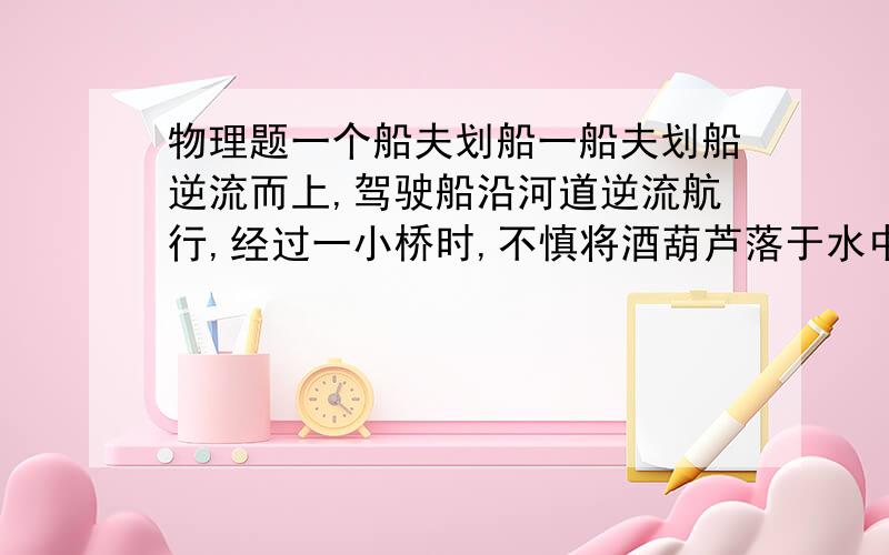 物理题一个船夫划船一船夫划船逆流而上,驾驶船沿河道逆流航行,经过一小桥时,不慎将酒葫芦落于水中,被水冲走,但一直划行至上游某处时发现,便立即返航经过1小时追上葫芦,发现葫芦离桥54