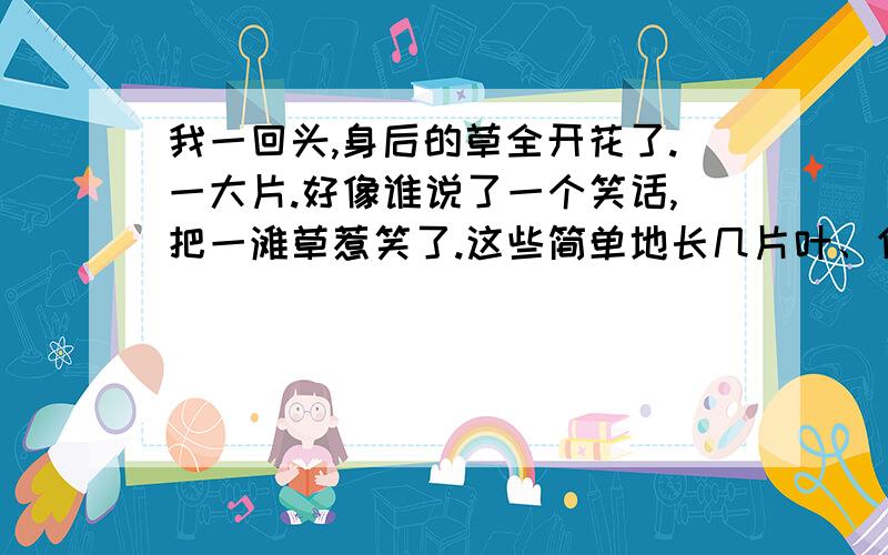 我一回头,身后的草全开花了.一大片.好像谁说了一个笑话,把一滩草惹笑了.这些简单地长几片叶、伸几条枝、开几瓣小花的草木,从没长高长大、没有茂盛过的草木,每年每年,从我少有笑容的