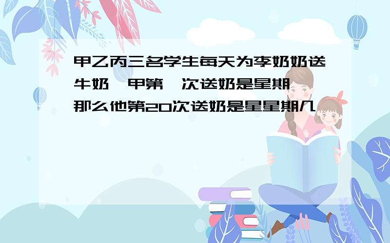 甲乙丙三名学生每天为李奶奶送牛奶,甲第一次送奶是星期一,那么他第20次送奶是星星期几