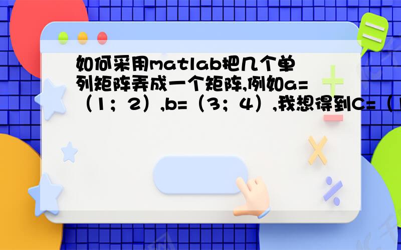 如何采用matlab把几个单列矩阵弄成一个矩阵,例如a=（1；2）,b=（3；4）,我想得到C=（1,3；2,4）