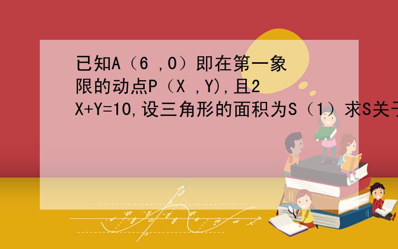 已知A（6 ,0）即在第一象限的动点P（X ,Y),且2X+Y=10,设三角形的面积为S（1）求S关于X的函数解析式.（2）求X的取值范围.（3）求S=6时的P点坐标.