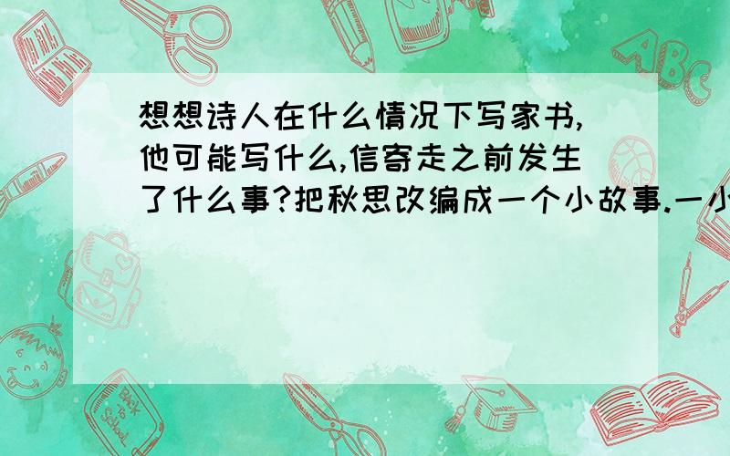 想想诗人在什么情况下写家书,他可能写什么,信寄走之前发生了什么事?把秋思改编成一个小故事.一小时以内,快最好50字以内 或100字