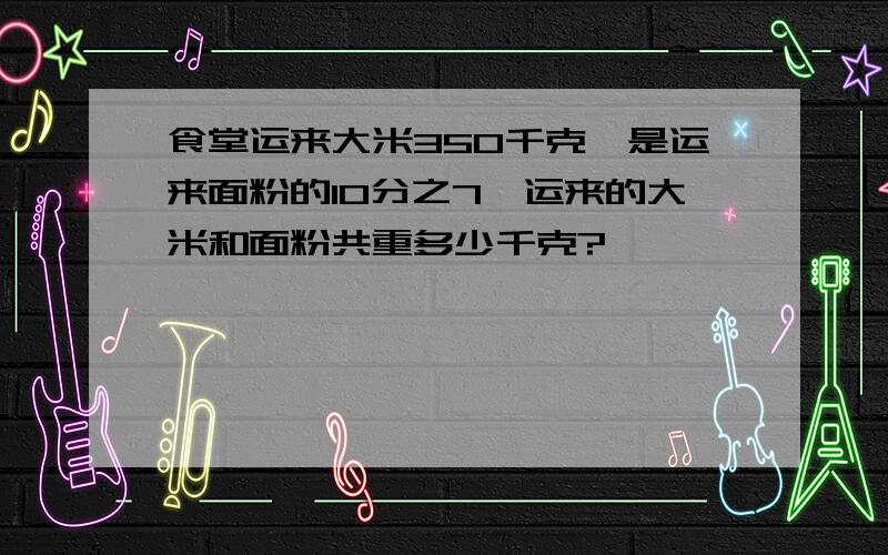 食堂运来大米350千克,是运来面粉的10分之7,运来的大米和面粉共重多少千克?