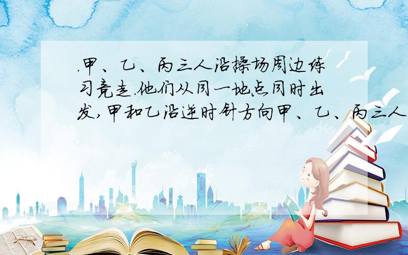 .甲、乙、丙三人沿操场周边练习竞走.他们从同一地点同时出发,甲和乙沿逆时针方向甲、乙、丙三人沿操场周边练习竞走．他们从同一地点同时出发,甲和乙沿逆时针方向走,丙沿顺 时针方向