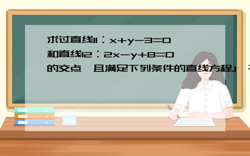 求过直线l1：x+y-3=0和直线l2：2x-y+8=0的交点,且满足下列条件的直线方程.1,平行与直线l3：3x+4y-5=02,垂直与直线l4：2x+3y-6=0 3,点P（1,3）到这直线的距离为5分之3