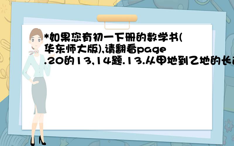 *如果您有初一下册的数学书(华东师大版),请翻看page.20的13,14题.13.从甲地到乙地的长途汽车原需行驶7小时,开通高速公路后,路程近了30千米,而车速平均每小时增加了30千米,只需4小时即可到达.