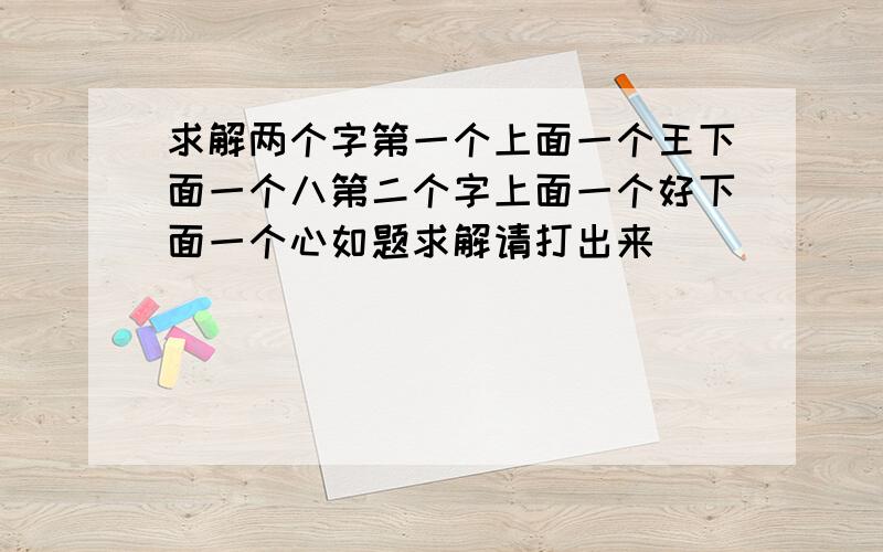 求解两个字第一个上面一个王下面一个八第二个字上面一个好下面一个心如题求解请打出来