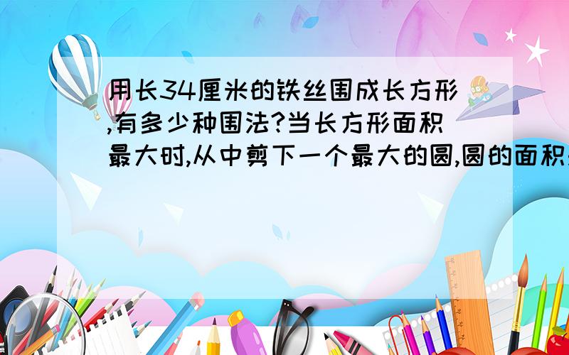 用长34厘米的铁丝围成长方形,有多少种围法?当长方形面积最大时,从中剪下一个最大的圆,圆的面积是多少?