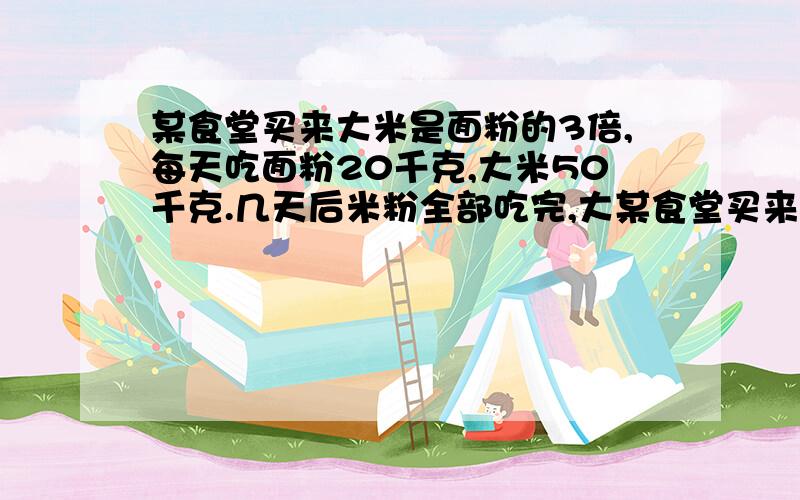 某食堂买来大米是面粉的3倍,每天吃面粉20千克,大米50千克.几天后米粉全部吃完,大某食堂买来大米是面粉的3倍,每天吃面粉20千克,大米50千克。几天后面粉全部吃完,大米还剩下100千克，这个