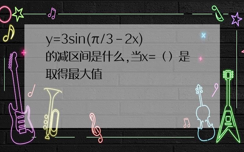 y=3sin(π/3-2x)的减区间是什么,当x=（）是取得最大值