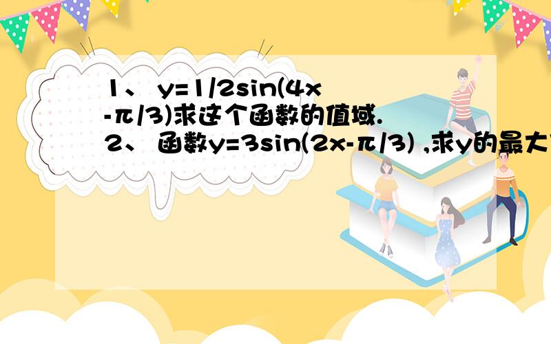 1、 y=1/2sin(4x-π/3)求这个函数的值域.2、 函数y=3sin(2x-π/3) ,求y的最大值和1、 y=1/2sin(4x-π/3)求这个函数的值域.2、 函数y=3sin(2x-π/3) ,求y的最大值和最小值、最小正周期、频率、相位、单调增区