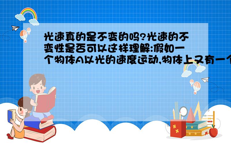 光速真的是不变的吗?光速的不变性是否可以这样理解:假如一个物体A以光的速度运动,物体上又有一个物体B如果以A为参考,同样以光的速度向同方向运动,那么以A为参考,不管给他如何多的能量