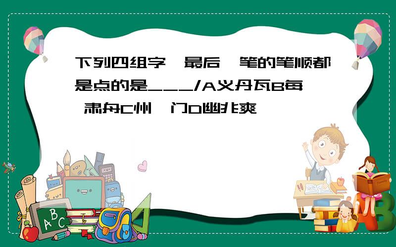 下列四组字,最后一笔的笔顺都是点的是___/A义丹瓦B每 肃舟C州戍门D幽兆爽