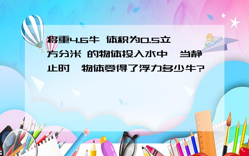 将重4.6牛 体积为0.5立方分米 的物体投入水中,当静止时,物体受得了浮力多少牛?